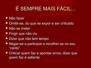 É SEMPRE MAIS FÁCIL...É SEMPRE MAIS FÁCIL...
 Não fazerNão fazer
 Omitir-se, do que se expor e ser criticadoOmitir-se, do que se expor e ser criticado
 Não se meterNão se meter
 Fingir que não viuFingir que não viu
 Dizer que não tem tempoDizer que não tem tempo
 Negar-se a participar e recolher-se no seuNegar-se a participar e recolher-se no seu
“canto”“canto”
 Criticar quem faz e apontar erros; dizer queCriticar quem faz e apontar erros; dizer que
quem faz é salientequem faz é saliente
 