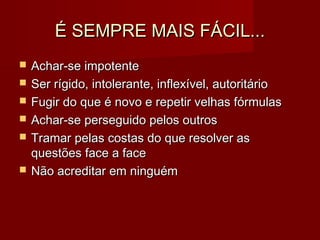 É SEMPRE MAIS FÁCIL...É SEMPRE MAIS FÁCIL...
 Achar-se impotenteAchar-se impotente
 Ser rígido, intolerante, inflexível, autoritárioSer rígido, intolerante, inflexível, autoritário
 Fugir do que é novo e repetir velhas fórmulasFugir do que é novo e repetir velhas fórmulas
 Achar-se perseguido pelos outrosAchar-se perseguido pelos outros
 Tramar pelas costas do que resolver asTramar pelas costas do que resolver as
questões face a facequestões face a face
 Não acreditar em ninguémNão acreditar em ninguém
 