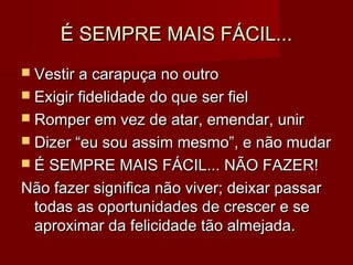 É SEMPRE MAIS FÁCIL...É SEMPRE MAIS FÁCIL...
 Vestir a carapuça no outroVestir a carapuça no outro
 Exigir fidelidade do que ser fielExigir fidelidade do que ser fiel
 Romper em vez de atar, emendar, unirRomper em vez de atar, emendar, unir
 Dizer “eu sou assim mesmo”, e não mudarDizer “eu sou assim mesmo”, e não mudar
 É SEMPRE MAIS FÁCIL... NÃO FAZER!É SEMPRE MAIS FÁCIL... NÃO FAZER!
Não fazer significa não viver; deixar passarNão fazer significa não viver; deixar passar
todas as oportunidades de crescer e setodas as oportunidades de crescer e se
aproximar da felicidade tão almejada.aproximar da felicidade tão almejada.
 