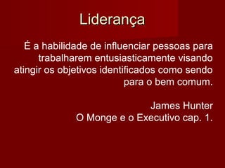 LiderançaLiderança
É a habilidade de influenciar pessoas para
trabalharem entusiasticamente visando
atingir os objetivos identificados como sendo
para o bem comum.
James Hunter
O Monge e o Executivo cap. 1.
 