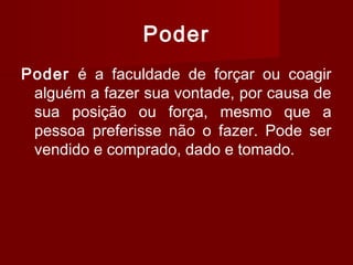 Poder
Poder é a faculdade de forçar ou coagir
alguém a fazer sua vontade, por causa de
sua posição ou força, mesmo que a
pessoa preferisse não o fazer. Pode ser
vendido e comprado, dado e tomado.
 