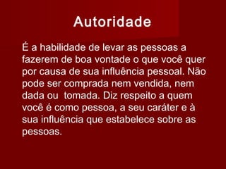 Autoridade
É a habilidade de levar as pessoas a
fazerem de boa vontade o que você quer
por causa de sua influência pessoal. Não
pode ser comprada nem vendida, nem
dada ou tomada. Diz respeito a quem
você é como pessoa, a seu caráter e à
sua influência que estabelece sobre as
pessoas.
 