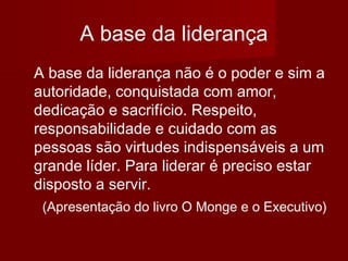 A base da liderança
A base da liderança não é o poder e sim a
autoridade, conquistada com amor,
dedicação e sacrifício. Respeito,
responsabilidade e cuidado com as
pessoas são virtudes indispensáveis a um
grande líder. Para liderar é preciso estar
disposto a servir.
(Apresentação do livro O Monge e o Executivo)
 