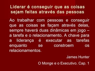 Liderar é conseguir que as coisas
sejam feitas através das pessoas
Ao trabalhar com pessoas e conseguir
que as coisas se façam através delas,
sempre haverá duas dinâmicas em jogo –
a tarefa e o relacionamento. A chave para
a liderança é executar as tarefas
enquanto se constroem os
relacionamentos.
James Hunter
O Monge e o Executivo. Cap. 1
 