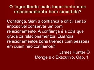 O ingrediente mais importante num
relacionamento bem sucedido?
Confiança. Sem a confiança é difícil senão
impossível conservar um bom
relacionamento. A confiança é a cola que
gruda os relacionamentos. Quantos
relacionamentos bons tivemos com pessoas
em quem não confiamos?
James Hunter O
Monge e o Executivo. Cap. 1.
 