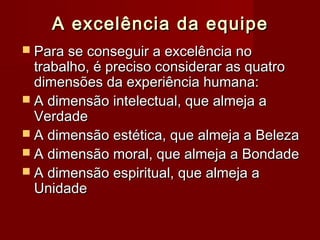 A excelência da equipeA excelência da equipe
 Para se conseguir a excelência noPara se conseguir a excelência no
trabalho, é preciso considerar as quatrotrabalho, é preciso considerar as quatro
dimensões da experiência humana:dimensões da experiência humana:
 A dimensão intelectual, que almeja aA dimensão intelectual, que almeja a
VerdadeVerdade
 A dimensão estética, que almeja a BelezaA dimensão estética, que almeja a Beleza
 A dimensão moral, que almeja a BondadeA dimensão moral, que almeja a Bondade
 A dimensão espiritual, que almeja aA dimensão espiritual, que almeja a
UnidadeUnidade
 