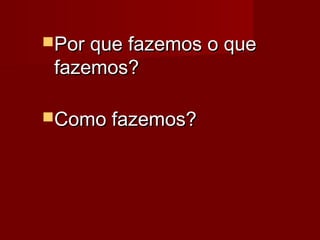 Por que fazemos o quePor que fazemos o que
fazemos?fazemos?
Como fazemos?Como fazemos?
 