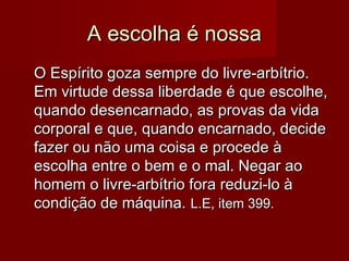A escolha é nossaA escolha é nossa
O Espírito goza sempre do livre-arbítrio.O Espírito goza sempre do livre-arbítrio.
Em virtude dessa liberdade é que escolhe,Em virtude dessa liberdade é que escolhe,
quando desencarnado, as provas da vidaquando desencarnado, as provas da vida
corporal e que, quando encarnado, decidecorporal e que, quando encarnado, decide
fazer ou não uma coisa e procede àfazer ou não uma coisa e procede à
escolha entre o bem e o mal. Negar aoescolha entre o bem e o mal. Negar ao
homem o livre-arbítrio fora reduzi-lo àhomem o livre-arbítrio fora reduzi-lo à
condição de máquina.condição de máquina. L.E, item 399.L.E, item 399.
 