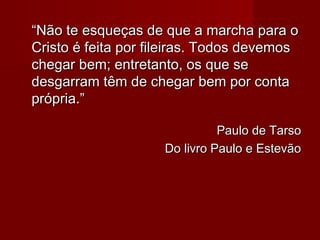 ““Não te esqueças de que a marcha para oNão te esqueças de que a marcha para o
Cristo é feita por fileiras. Todos devemosCristo é feita por fileiras. Todos devemos
chegar bem; entretanto, os que sechegar bem; entretanto, os que se
desgarram têm de chegar bem por contadesgarram têm de chegar bem por conta
própria.”própria.”
Paulo de TarsoPaulo de Tarso
Do livro Paulo e EstevãoDo livro Paulo e Estevão
 
