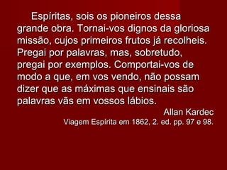 Espíritas, sois os pioneiros dessaEspíritas, sois os pioneiros dessa
grande obra. Tornai-vos dignos da gloriosagrande obra. Tornai-vos dignos da gloriosa
missão, cujos primeiros frutos já recolheis.missão, cujos primeiros frutos já recolheis.
Pregai por palavras, mas, sobretudo,Pregai por palavras, mas, sobretudo,
pregai por exemplos. Comportai-vos depregai por exemplos. Comportai-vos de
modo a que, em vos vendo, não possammodo a que, em vos vendo, não possam
dizer que as máximas que ensinais sãodizer que as máximas que ensinais são
palavras vãs em vossos lábios.palavras vãs em vossos lábios.
Allan KardecAllan Kardec
Viagem Espírita em 1862, 2. ed. pp. 97 e 98.Viagem Espírita em 1862, 2. ed. pp. 97 e 98.
 