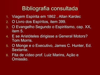 Bibliografia consultadaBibliografia consultada
1.1. Viagem Espírita em 1862 , Allan KardecViagem Espírita em 1862 , Allan Kardec
2.2. O Livro dos Espíritos, item 399.O Livro dos Espíritos, item 399.
3.3. O Evangelho Segundo o Espiritismo, cap. XX,O Evangelho Segundo o Espiritismo, cap. XX,
item 5.item 5.
4.4. E se Aristóteles dirigisse a General Motors?E se Aristóteles dirigisse a General Motors?
Tom Morris.Tom Morris.
5.5. O Monge e o Executivo, James C. Hunter, Ed.O Monge e o Executivo, James C. Hunter, Ed.
Sextante.Sextante.
6.6. Fita de vídeo prof. Luiz Marins, Ação eFita de vídeo prof. Luiz Marins, Ação e
Omissão.Omissão.
 