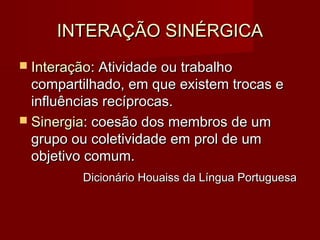 INTERAÇÃO SINÉRGICAINTERAÇÃO SINÉRGICA
 InteraçãoInteração: Atividade ou trabalho: Atividade ou trabalho
compartilhado, em que existem trocas ecompartilhado, em que existem trocas e
influências recíprocas.influências recíprocas.
 SinergiaSinergia: coesão dos membros de um: coesão dos membros de um
grupo ou coletividade em prol de umgrupo ou coletividade em prol de um
objetivo comum.objetivo comum.
Dicionário Houaiss da Língua PortuguesaDicionário Houaiss da Língua Portuguesa
 