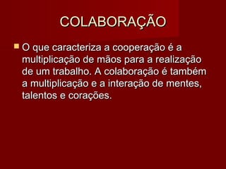 COLABORAÇÃOCOLABORAÇÃO
 O que caracteriza a cooperação é aO que caracteriza a cooperação é a
multiplicação de mãos para a realizaçãomultiplicação de mãos para a realização
de um trabalho. A colaboração é tambémde um trabalho. A colaboração é também
a multiplicação e a interação de mentes,a multiplicação e a interação de mentes,
talentos e corações.talentos e corações.
 