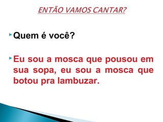 Quem é você?
Eu sou a mosca que pousou em
sua sopa, eu sou a mosca que
botou pra lambuzar.
 