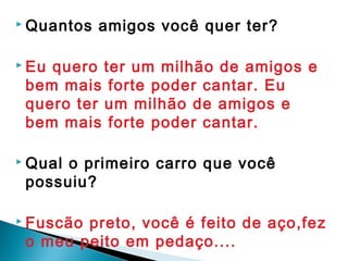  Quantos amigos você quer ter?
 Eu quero ter um milhão de amigos e
bem mais forte poder cantar. Eu
quero ter um milhão de amigos e
bem mais forte poder cantar.
 
 Qual o primeiro carro que você
possuiu?
 Fuscão preto, você é feito de aço,fez
o meu peito em pedaço....
 