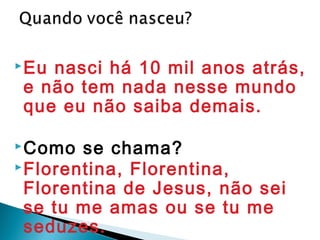 Eu nasci há 10 mil anos atrás,
e não tem nada nesse mundo
que eu não saiba demais.
Como se chama?
Florentina, Florentina,
Florentina de Jesus, não sei
se tu me amas ou se tu me
seduzes.
 
