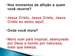  Nos momentos de aflição a quem
você recorre?
 Jesus Cristo, Jesus Cristo, Jesus
Cristo eu estou aqui!
 Onde você mora?
 Moro num país tropical, abençoado
por Deus e bonito por natureza,
mais que beleza.
 