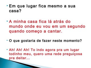  Em que lugar fica mesmo a sua
casa?
 A minha casa fica lá atrás do
mundo onde eu vou em um segundo
quando começo a cantar.
 O que gostaria de fazer neste momento?
 Ah! Ah! Ah! To indo agora pra um lugar
todinho meu, quero uma rede preguiçosa
pra deitar...
 