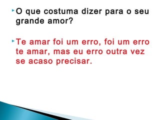  O que costuma dizer para o seu
grande amor?
 Te amar foi um erro, foi um erro
te amar, mas eu erro outra vez
se acaso precisar.
 