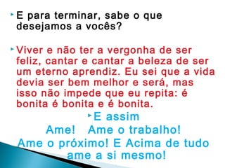 E para terminar, sabe o que
desejamos a vocês?
 Viver e não ter a vergonha de ser
feliz, cantar e cantar a beleza de ser
um eterno aprendiz. Eu sei que a vida
devia ser bem melhor e será, mas
isso não impede que eu repita: é
bonita é bonita e é bonita.
 E assim
Ame! Ame o trabalho!
Ame o próximo! E Acima de tudo
ame a si mesmo!
 
