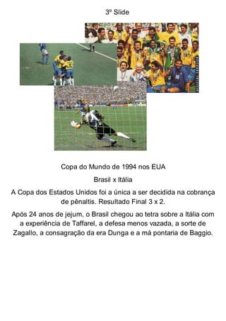 3º Slide
Copa do Mundo de 1994 nos EUA
Brasil x Itália
A Copa dos Estados Unidos foi a única a ser decidida na cobrança
de pênaltis. Resultado Final 3 x 2.
Após 24 anos de jejum, o Brasil chegou ao tetra sobre a Itália com
a experiência de Taffarel, a defesa menos vazada, a sorte de
Zagallo, a consagração da era Dunga e a má pontaria de Baggio.
 