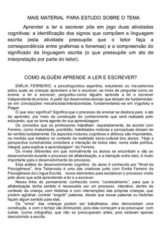 MAIS MATERIAL PARA ESTUDO SOBRE O TEMA
Aprender a ler e escrever põe em jogo duas atividades
cognitivas: a identificação dos signos que compõem a linguagem
escrita (esta atividade pressupõe que o leitor faça a
correspondência entre grafemas e fonemas) e a compreensão do
significado da linguagem escrita (o que pressupõe um ato de
interpretação por parte do leitor).
COMO ALGUÉM APRENDE A LER E ESCREVER?
EMÍLIA FERREIRO, a psicolinguística argentina, estudando os mecanismos
pelos quais as crianças aprendem a ler e escrever, ao invés de perguntar como se
ensina a ler e escrever, perguntou como alguém aprende a ler e escrever
independente do ensino. A partir daí desenvolveuteorias que deixam de fundamentar-
se em concepções mecanicistas/interacionistas, fundamentando-se em Vygotsky e
Piaget.
O que isso significa? Significa que o processo de ensinar se desloca para o ato
de aprender, por meio da construção do conhecimento que será realizado pelo
educando, que se torna agente de sua aprendizagem.
Os conceitos que os professores trabalham separadamente, de acordo com
Ferreiro, como imaturidade, prontidão, habilidades motoras e perceptuais deixam de
ter sentido isoladamente. Os aspectos motores,cognitivos e afetivos são importantes,
na medida que tratados no contexto da realidade sócio-cultural dos alunos. “Hoje a
perspectiva construtivista considera a interação de todos eles, numa visão política,
integral, para explicar a aprendizagem” diz Ferreiro.
Os níveis diferentes em que normalmente os alunos se encontram e vão se
desenvolvendo durante o processo de alfabetização, e a interação entre eles, é muito
importante para o desenvolvimento do processo.
Esta análise do desenvolvimento cognitivo do aluno é conhecido por “Nível da
Psicogênese”. Ana Teberosky é uma das criadoras junto com Emilia Ferreiro da
Psicogênese da Língua Escrita, novos elementos para esclarecer o processo vivido
pelo aluno que está aprendendo a ler e a escrever.
Nessa linha de pensamento conhecida como “construtivismo”, para que a
alfabetização tenha sentido é necessário ser um processo interativo, dentro do
contexto da criança, com histórias e com intervenções das próprias crianças, que
podem aglutinar, contrair “engolir” palavras, desde que essas palavras ou histórias
façam algum sentido para elas.
Os “erros” das crianças podem ser trabalhados, eles demonstram uma
construção, e com o tempo vão diminuindo, pois elas começam a se preocupar com
outras (como ortografia), que não se preocupavam antes, pois estavam apenas
descobrindo a escrita.
 