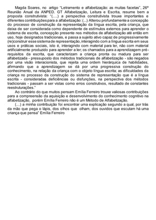 Magda Soares, no artigo “Letramento e alfabetização: as muitas facetas”, 26ª
Reunião Anual da ANPED. GT Alfabetização, Leitura e Escrita, resume bem a
proposta construtivista: “(….) a perspectiva construtivista trouxe importantes e
diferentes contribuiçõespara a alfabetização: (...) Alterou profundamente a concepção
do processo de construção da representação da língua escrita, pela criança, que
deixa de ser considerada como dependente de estímulos externos para aprender o
sistema de escrita, concepção presente nos métodos de alfabetização até então em
uso, hoje designados tradicionais, e passa a sujeito ativo capaz de progressivamente
(re)construir esse sistemade representação,interagindo com a língua escrita em seus
usos e práticas sociais, isto é, interagindo com material para ler, não com material
artificialmente produzido para aprender a ler; os chamados para a aprendizagem pré-
requisitos da escrita, que caracterizam a criança pronta ou madura para ser
alfabetizada - pressuposto dos métodos tradicionais de alfabetização - são negados
por uma visão interacionista, que rejeita uma ordem hierárquica de habilidades,
afirmando que a aprendizagem se dá por uma progressiva construção do
conhecimento, na relação da criança com o objeto língua escrita; as dificuldades da
criança no processo da construção do sistema de representação que é a língua
escrita - consideradas deficiências ou disfunções, na perspectiva dos métodos
tradicionais - passam a ser vistas como erros construtivos, resultado de constantes
reestruturações.”
Ao contrário do que muitos pensam Emília Ferreiro trouxe valiosas contribuições
para a compreensão da aquisição e desenvolvimento do conhecimento cognitivo na
alfabetização, porém Emília Ferreiro não é um Método de Alfabetização.
(…) a minha contribuição foi encontrar uma explicação segundo a qual, por trás
da mão que pega o lápis, dos olhos que olham, dos ouvidos que escutam há uma
criança que pensa” Emília Ferreiro
 