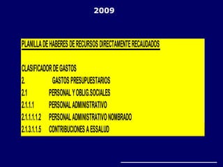 PLANILLADEHABERESDERECURSOSDIRECTAMENTERECAUDADOS
CLASIFICADORDEGASTOS
2. GASTOSPRESUPUESTARIOS
2.1 PERSONALYOBLIG.SOCIALES
2.1.1.1 PERSONALADMINISTRATIVO
2.1.1.1.1.2 PERSONALADMINISTRATIVONOMBRADO
2.1.3.1.1.5 CONTRIBUCIONESAESSALUD
2009
 