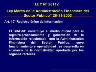 LEY N° 28112
Ley Marco de la Administración Financiera del
Sector Público” 28-11-2003
Art. 10° Registro único de información
El SIAF-SP constituye el medio oficial para el
registro,procesamiento y generación de la
información relacionada con la Administración
Financiera del Sector Público, cuyo
funcionamiento y operatividad se desarrolla en
el marco de la normatividad aprobada por los
órganos rectores.
 