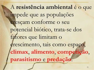A resistência ambiental é o que
impede que as populações
cresçam conforme o seu
potencial biótico, trata-se dos
fatores que limitam o
crescimento, tais como espaço,
climax, alimento, competição,
parasitismo e predação.
                             15
 