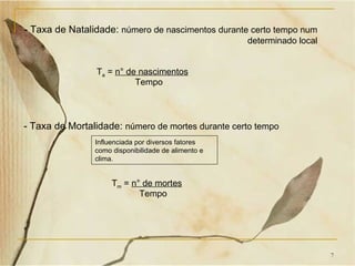 - Taxa de Natalidade: número de nascimentos durante certo tempo num
                                                     determinado local


                Ta = n° de nascimentos
                          Tempo



- Taxa de Mortalidade: número de mortes durante certo tempo
                Influenciada por diversos fatores
                como disponibilidade de alimento e
                clima.


                     Tm = n° de mortes
                            Tempo




                                                                         7
 