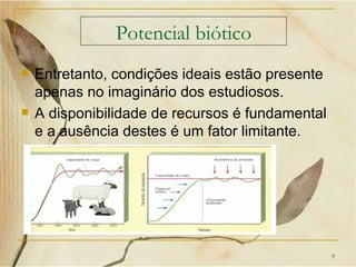 Potencial biótico
   Entretanto, condições ideais estão presente
    apenas no imaginário dos estudiosos.
   A disponibilidade de recursos é fundamental
    e a ausência destes é um fator limitante.




                                                  9
 