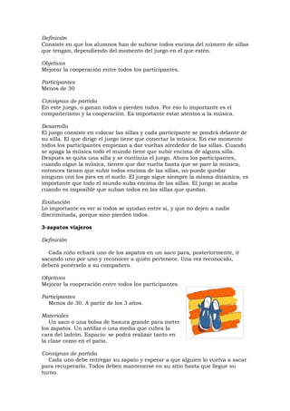 Definición
Consiste en que los alumnos han de subirse todos encima del número de sillas
que tengan, dependiendo del momento del juego en el que estén.

Objetivos
Mejorar la cooperación entre todos los participantes.

Participantes
Menos de 30

Consignas de partida
En este juego, o ganan todos o pierden todos. Por eso lo importante es el
compañerismo y la cooperación. Es importante estar atentos a la música.

Desarrollo
El juego consiste en colocar las sillas y cada participante se pondrá delante de
su silla. El que dirige el juego tiene que conectar la música. En ese momento
todos los participantes empiezan a dar vueltas alrededor de las sillas. Cuando
se apaga la música todo el mundo tiene que subir encima de alguna silla.
Después se quita una silla y se continúa el juego. Ahora los participantes,
cuando oigan la música, tienen que dar vuelta hasta que se pare la música,
entonces tienen que subir todos encima de las sillas, no puede quedar
ninguno con los pies en el suelo. El juego sigue siempre la misma dinámica, es
importante que todo el mundo suba encima de las sillas. El juego se acaba
cuando es imposible que suban todos en las sillas que quedan.

Evaluación
Lo importante es ver si todos se ayudan entre sí, y que no dejen a nadie
discriminada, porque sino pierden todos.

3-zapatos viajeros

Definición

  Cada niño echará uno de los zapatos en un saco para, posteriormente, ir
sacando uno por uno y reconocer a quién pertenece. Una vez reconocido,
deberá ponérselo a su compañero.

Objetivos
Mejorar la cooperación entre todos los participantes.

Participantes
  Menos de 30. A partir de los 3 años.

Materiales
   Un saco o una bolsa de basura grande para meter
los zapatos. Un antifaz o una media que cubra la
cara del ladrón. Espacio: se podrá realizar tanto en
la clase como en el patio.

Consignas de partida
   Cada uno debe entregar su zapato y esperar a que alguien lo vuelva a sacar
para recuperarlo. Todos deben mantenerse en su sitio hasta que llegue su
turno.
 