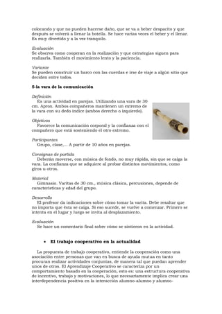 colocando y que no pueden hacerse daño, que se va a beber despacito y que
después se volverá a llenar la botella. Se hace varias veces el beber y el llenar.
Es muy divertido y a la vez tranquilo.

Evaluación
Se observa como cooperan en la realización y que estrategias siguen para
realizarla. También el movimiento lento y la paciencia.

Variante
Se pueden construir un barco con las cuerdas e irse de viaje a algún sitio que
deciden entre todos.

5-la vara de la comunicación

Definición
   Es una actividad en parejas. Utilizando una vara de 30
cm. Aprox. Ambos compañeros mantienen un extremo de
la vara con su dedo índice (ambos derecho o izquierdo).

Objetivos
  Favorece la comunicación corporal y la confianza con el
compañero que está sosteniendo el otro extremo.

Participantes
  Grupo, clase,... A partir de 10 años en parejas.

Consignas de partida
   Deberán moverse, con música de fondo, no muy rápida, sin que se caiga la
vara. La confianza que se adquiere al probar distintos movimientos, como
giros u otros.

Material
  Gimnasio. Varitas de 30 cm., música clásica, percusiones, depende de
características y edad del grupo.

Desarrollo
   El profesor da indicaciones sobre cómo tomar la varita. Debe resaltar que
no importa que ésta se caiga. Si eso sucede, se vuelve a comenzar. Primero se
intenta en el lugar y luego se invita al desplazamiento.

Evaluación
  Se hace un comentario final sobre cómo se sintieron en la actividad.


      •   El trabajo cooperativo en la actualidad

   La propuesta de trabajo cooperativo, entiende la cooperación como una
asociación entre personas que van en busca de ayuda mutua en tanto
procuran realizar actividades conjuntas, de manera tal que puedan aprender
unos de otros. El Aprendizaje Cooperativo se caracteriza por un
comportamiento basado en la cooperación, esto es: una estructura cooperativa
de incentivo, trabajo y motivaciones, lo que necesariamente implica crear una
interdependencia positiva en la interacción alumno-alumno y alumno-
 