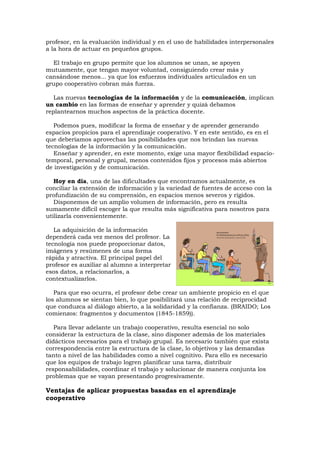 profesor, en la evaluación individual y en el uso de habilidades interpersonales
a la hora de actuar en pequeños grupos.

  El trabajo en grupo permite que los alumnos se unan, se apoyen
mutuamente, que tengan mayor voluntad, consiguiendo crear más y
cansándose menos... ya que los esfuerzos individuales articulados en un
grupo cooperativo cobran más fuerza.

   Las nuevas tecnologías de la información y de la comunicación, implican
un cambio en las formas de enseñar y aprender y quizá debamos
replantearnos muchos aspectos de la práctica docente.

   Podemos pues, modificar la forma de enseñar y de aprender generando
espacios propicios para el aprendizaje cooperativo. Y en este sentido, es en el
que deberíamos aprovechas las posibilidades que nos brindan las nuevas
tecnologías de la información y la comunicación.
   Enseñar y aprender, en este momento, exige una mayor flexibilidad espacio-
temporal, personal y grupal, menos contenidos fijos y procesos más abiertos
de investigación y de comunicación.

   Hoy en día, una de las dificultades que encontramos actualmente, es
conciliar la extensión de información y la variedad de fuentes de acceso con la
profundización de su comprensión, en espacios menos severos y rígidos.
   Disponemos de un amplio volumen de información, pero es resulta
sumamente difícil escoger la que resulta más significativa para nosotros para
utilizarla convenientemente.

   La adquisición de la información
dependerá cada vez menos del profesor. La
tecnología nos puede proporcionar datos,
imágenes y resúmenes de una forma
rápida y atractiva. El principal papel del
profesor es auxiliar al alumno a interpretar
esos datos, a relacionarlos, a
contextualizarlos.

   Para que eso ocurra, el profesor debe crear un ambiente propicio en el que
los alumnos se sientan bien, lo que posibilitará una relación de reciprocidad
que conduzca al diálogo abierto, a la solidaridad y la confianza. (BRAIDO; Los
comienzos: fragmentos y documentos (1845-1859)).

   Para llevar adelante un trabajo cooperativo, resulta esencial no solo
considerar la estructura de la clase, sino disponer además de los materiales
didácticos necesarios para el trabajo grupal. Es necesario también que exista
correspondencia entre la estructura de la clase, lo objetivos y las demandas
tanto a nivel de las habilidades como a nivel cognitivo. Para ello es necesario
que los equipos de trabajo logren planificar una tarea, distribuir
responsabilidades, coordinar el trabajo y solucionar de manera conjunta los
problemas que se vayan presentando progresivamente.

Ventajas de aplicar propuestas basadas en el aprendizaje
cooperativo
 