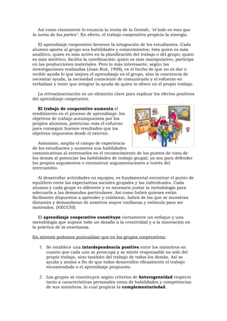 Así como claramente lo enuncia la teoría de la Gestalt, "el todo es mas que
la suma de las partes". En efecto, el trabajo cooperativo propicia la sinergia.

   El aprendizaje cooperativo favorece la integración de los estudiantes. Cada
alumno aporta al grupo sus habilidades y conocimientos; ésta quien es más
analítico, quien es más activo en la planificación del trabajo o del grupo; quien
es más sintético, facilita la coordinación; quien es más manipulativo, participa
en las producciones materiales. Pero lo más interesante, según las
investigaciones realizadas (Joan Rué, 1998), es el hecho de que no es dar o
recibir ayuda lo que mejora el aprendizaje en el grupo, sino la conciencia de
necesitar ayuda, la necesidad consciente de comunicarlo y el esfuerzo en
verbalizar y tener que integrar la ayuda de quien lo ofrece en el propio trabajo.

   La retroalimentación es un elemento clave para explicar los efectos positivos
del aprendizaje cooperativo.

   El trabajo de cooperativo aumenta el
rendimiento en el proceso de aprendizaje: los
objetivos de trabajo autoimpuestos por los
propios alumnos, potencian más el esfuerzo
para conseguir buenos resultados que los
objetivos impuestos desde el exterior.

   Asimismo, amplía el campo de experiencia
de los estudiantes y aumenta sus habilidades
comunicativas al entrenarlos en el reconocimiento de los puntos de vista de
los demás al potenciar las habilidades de trabajo grupal, ya sea para defender
los propios argumentos o reconstruir argumentaciones a través del
intercambio.

   Al desarrollar actividades en equipos, es fundamental encontrar el punto de
equilibrio entre las expectativas sociales grupales y las individuales. Cada
alumno y cada grupo es diferente y es necesario justar la metodología para
adecuarla a las demandas particulares. Así como habrá quienes están
fácilmente dispuestos a aprender y colaborar, habrá de los que se muestran
distantes y demandaran de nosotros mayor confianza y estimulo para ser
motivados. (VECCHI)

   El aprendizaje cooperativo constituye ciertamente un enfoque y una
metodología que supone todo un desafío a la creatividad y a la innovación en
la práctica de la enseñanza.

En síntesis podemos puntualizar que en los grupos cooperativos:

   1. Se establece una interdependencia positiva entre los miembros en
      cuanto que cada uno se preocupa y se siente responsable no sólo del
      propio trabajo, sino también del trabajo de todos los demás. Así se
      ayuda y anima a fin de que todos desarrollen eficazmente el trabajo
      encomendado o el aprendizaje propuesto.

   2. Los grupos se constituyen según criterios de heterogeneidad respecto
      tanto a características personales como de habilidades y competencias
      de sus miembros, lo cual propicia la complementariedad.
 
