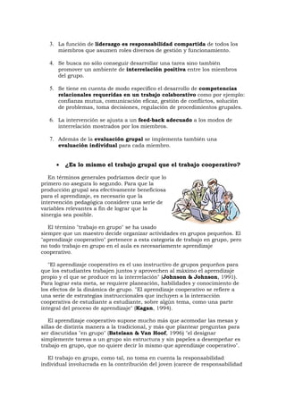 3. La función de liderazgo es responsabilidad compartida de todos los
      miembros que asumen roles diversos de gestión y funcionamiento.

   4. Se busca no sólo conseguir desarrollar una tarea sino también
      promover un ambiente de interrelación positiva entre los miembros
      del grupo.

   5. Se tiene en cuenta de modo específico el desarrollo de competencias
      relacionales requeridas en un trabajo colaborativo como por ejemplo:
      confianza mutua, comunicación eficaz, gestión de conflictos, solución
      de problemas, toma decisiones, regulación de procedimientos grupales.

   6. La intervención se ajusta a un feed-back adecuado a los modos de
      interrelación mostrados por los miembros.

   7. Además de la evaluación grupal se implementa también una
      evaluación individual para cada miembro.


      •   ¿Es lo mismo el trabajo grupal que el trabajo cooperativo?

   En términos generales podríamos decir que lo
primero no asegura lo segundo. Para que la
producción grupal sea efectivamente beneficiosa
para el aprendizaje, es necesario que la
intervención pedagógica considere una serie de
variables relevantes a fin de lograr que la
sinergia sea posible.

   El término "trabajo en grupo" se ha usado
siempre que un maestro decide organizar actividades en grupos pequeños. El
"aprendizaje cooperativo" pertenece a esta categoría de trabajo en grupo, pero
no todo trabajo en grupo en el aula es necesariamente aprendizaje
cooperativo.

   "El aprendizaje cooperativo es el uso instructivo de grupos pequeños para
que los estudiantes trabajen juntos y aprovechen al máximo el aprendizaje
propio y el que se produce en la interrelación" (Johnson & Johnson, 1991).
Para lograr esta meta, se requiere planeación, habilidades y conocimiento de
los efectos de la dinámica de grupo. "El aprendizaje cooperativo se refiere a
una serie de estrategias instruccionales que incluyen a la interacción
cooperativa de estudiante a estudiante, sobre algún tema, como una parte
integral del proceso de aprendizaje" (Kagan, 1994).

    El aprendizaje cooperativo supone mucho más que acomodar las mesas y
sillas de distinta manera a la tradicional, y más que plantear preguntas para
ser discutidas "en grupo" (Batelaan & Van Hoof, 1996) "el designar
simplemente tareas a un grupo sin estructura y sin papeles a desempeñar es
trabajo en grupo, que no quiere decir lo mismo que aprendizaje cooperativo".

   El trabajo en grupo, como tal, no toma en cuenta la responsabilidad
individual involucrada en la contribución del joven (carece de responsabilidad
 
