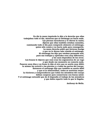 Un día la mano izquierda le dijo a la derecha que ellas
       trabajaban todo el día, mientras que el estómago no hacía nada.
                            Las piernas escucharon y le dieron la razón;
                            dijeron que ellas también estaban cansadas,
          caminando todo el día para comprarle alimento al estómago,
                    quien sólo comía y no hacía nada para conseguirlo.
                             La mano derecha pidió que hicieran huelga
                            y que no le dieran más comida al estómago.
                        El estómago les dijo que estaban pensando mal,
                     pues sus trabajos y aptitudes eran muy diferentes,
                                      y los unos dependían de los otros.
         Los brazos le dijeron que esos eran los argumentos de un vago
                            y que desde ese momento no comería nada.
  Pasaron unos días y un brazo le dijo al otro que se sentía muy débil;
     lo mismo les ocurrió a las piernas y a todas las partes del cuerpo.
                 Entonces el estómago dijo que también se sentía débil
                      y que si lo alimentaban, todos se sentirían mejor.
      Lo hicieron y comprendieron que todos los miembros del cuerpo
                    debían cooperar para conservarse con buena salud.
Y el estómago entendió que de él dependía el trabajo de los miembros
                              y que debía repartir todo lo que le llegaba.

                                                      Anthony de Mello.
 