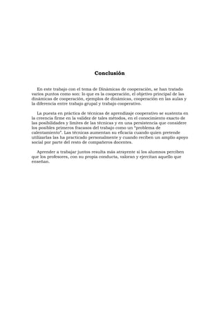 Conclusión

   En este trabajo con el tema de Dinámicas de cooperación, se han tratado
varios puntos como son: lo que es la cooperación, el objetivo principal de las
dinámicas de cooperación, ejemplos de dinámicas, cooperación en las aulas y
la diferencia entre trabajo grupal y trabajo cooperativo.

   La puesta en práctica de técnicas de aprendizaje cooperativo se sustenta en
la creencia firme en la validez de tales métodos, en el conocimiento exacto de
las posibilidades y límites de las técnicas y en una persistencia que considere
los posibles primeros fracasos del trabajo como un “problema de
calentamiento”. Las técnicas aumentan su eficacia cuando quien pretende
utilizarlas las ha practicado personalmente y cuando reciben un amplio apoyo
social por parte del resto de compañeros docentes.

  Aprender a trabajar juntos resulta más atrayente si los alumnos perciben
que los profesores, con su propia conducta, valoran y ejercitan aquello que
enseñan.
 