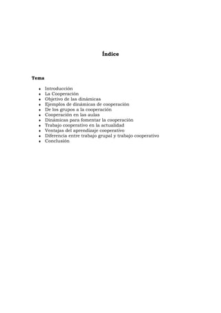 Índice



Tema

  ♦    Introducción
  ♦    La Cooperación
  ♦    Objetivo de las dinámicas
  ♦    Ejemplos de dinámicas de cooperación
  ♦    De los grupos a la cooperación
  ♦    Cooperación en las aulas
  ♦    Dinámicas para fomentar la cooperación
  ♦    Trabajo cooperativo en la actualidad
  ♦    Ventajas del aprendizaje cooperativo
  ♦    Diferencia entre trabajo grupal y trabajo cooperativo
  ♦    Conclusión
 