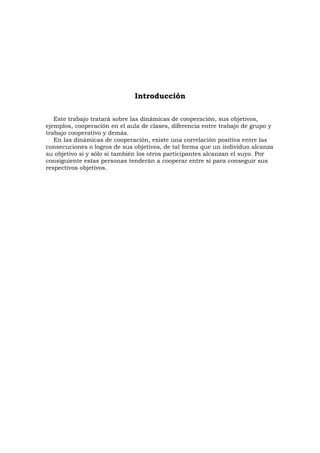 Introducción

   Este trabajo tratará sobre las dinámicas de cooperación, sus objetivos,
ejemplos, cooperación en el aula de clases, diferencia entre trabajo de grupo y
trabajo cooperativo y demás.
   En las dinámicas de cooperación, existe una correlación positiva entre las
consecuciones o logros de sus objetivos, de tal forma que un individuo alcanza
su objetivo si y sólo si también los otros participantes alcanzan el suyo. Por
consiguiente estas personas tenderán a cooperar entre sí para conseguir sus
respectivos objetivos.
 