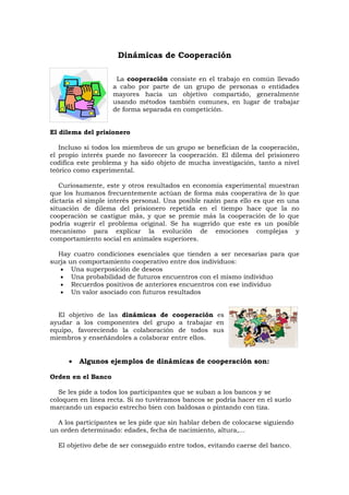 Dinámicas de Cooperación

                     La cooperación consiste en el trabajo en común llevado
                    a cabo por parte de un grupo de personas o entidades
                    mayores hacia un objetivo compartido, generalmente
                    usando métodos también comunes, en lugar de trabajar
                    de forma separada en competición.


El dilema del prisionero

   Incluso si todos los miembros de un grupo se benefician de la cooperación,
el propio interés puede no favorecer la cooperación. El dilema del prisionero
codifica este problema y ha sido objeto de mucha investigación, tanto a nivel
teórico como experimental.

   Curiosamente, este y otros resultados en economía experimental muestran
que los humanos frecuentemente actúan de forma más cooperativa de lo que
dictaría el simple interés personal. Una posible razón para ello es que en una
situación de dilema del prisionero repetida en el tiempo hace que la no
cooperación se castigue más, y que se premie más la cooperación de lo que
podría sugerir el problema original. Se ha sugerido que este es un posible
mecanismo para explicar la evolución de emociones complejas y
comportamiento social en animales superiores.

  Hay cuatro condiciones esenciales que tienden a ser necesarias para que
surja un comportamiento cooperativo entre dos individuos:
   • Una superposición de deseos
   • Una probabilidad de futuros encuentros con el mismo individuo
   • Recuerdos positivos de anteriores encuentros con ese individuo
   • Un valor asociado con futuros resultados


  El objetivo de las dinámicas de cooperación es
ayudar a los componentes del grupo a trabajar en
equipo, favoreciendo la colaboración de todos sus
miembros y enseñándoles a colaborar entre ellos.


     •   Algunos ejemplos de dinámicas de cooperación son:

Orden en el Banco

   Se les pide a todos los participantes que se suban a los bancos y se
coloquen en línea recta. Si no tuviéramos bancos se podría hacer en el suelo
marcando un espacio estrecho bien con baldosas o pintando con tiza.

  A los participantes se les pide que sin hablar deben de colocarse siguiendo
un orden determinado: edades, fecha de nacimiento, altura,...

  El objetivo debe de ser conseguido entre todos, evitando caerse del banco.
 
