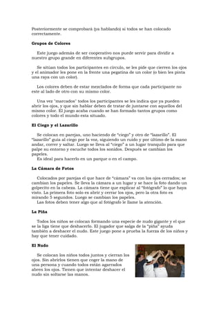 Posteriormente se comprobará (ya hablando) si todos se han colocado
correctamente.

Grupos de Colores

  Este juego además de ser cooperativo nos puede servir para dividir a
nuestro grupo grande en diferentes subgrupos.

   Se sitúan todos los participantes en círculo, se les pide que cierren los ojos
y el animador les pone en la frente una pegatina de un color (o bien les pinta
una raya con un color).

   Los colores deben de estar mezclados de forma que cada participante no
este al lado de otro con su mismo color.

   Una vez "marcados" todos los participantes se les indica que ya pueden
abrir los ojos, y que sin hablar deben de tratar de juntarse con aquellos del
mismo color. El juego acaba cuando se han formado tantos grupos como
colores y todo el mundo esta situado.

El Ciego y el Lazarillo

   Se colocan en parejas, uno haciendo de “ciego” y otro de “lazarillo”. El
“lazarillo” guía al ciego por la voz, siguiendo un ruido y por último de la mano
andar, correr y saltar. Luego se lleva al “ciego” a un lugar tranquilo para que
palpe su entorno y escuche todos los sonidos. Después se cambian los
papeles.
   Es ideal para hacerlo en un parque o en el campo.

La Cámara de Fotos

   Colocados por parejas el que hace de “cámara” va con los ojos cerrados; se
cambian los papeles. Se lleva la cámara a un lugar y se hace la foto dando un
golpecito en la cabeza. La cámara tiene que explicar al “fotógrafo” lo que haya
visto. La primera foto solo es abrir y cerrar los ojos, pero la otra foto es
mirando 5 segundos. Luego se cambian los papeles.
   Las fotos deben tener algo que al fotógrafo le llame la atención.

La Piña

   Todos los niños se colocan formando una especie de nudo gigante y el que
se la liga tiene que deshacerlo. El jugador que salga de la “piña” ayuda
también a deshacer el nudo. Este juego pone a prueba la fuerza de los niños y
hay que tener cuidado.

El Nudo

   Se colocan los niños todos juntos y cierran los
ojos. Sin abrirlos tienen que coger la mano de
una persona y cuando todos están agarrados
abren los ojos. Tienen que intentar deshacer el
nudo sin soltarse las manos.
 