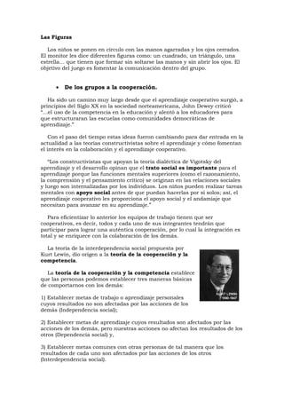 Las Figuras

   Los niños se ponen en círculo con las manos agarradas y los ojos cerrados.
El monitor les dice diferentes figuras como: un cuadrado, un triángulo, una
estrella… que tienen que formar sin soltarse las manos y sin abrir los ojos. El
objetivo del juego es fomentar la comunicación dentro del grupo.


      •   De los grupos a la cooperación.

    Ha sido un camino muy largo desde que el aprendizaje cooperativo surgió, a
principios del Siglo XX en la sociedad norteamericana, John Dewey criticó
“...el uso de la competencia en la educación y alentó a los educadores para
que estructuraran las escuelas como comunidades democráticas de
aprendizaje.”

    Con el paso del tiempo estas ideas fueron cambiando para dar entrada en la
actualidad a las teorías constructivistas sobre el aprendizaje y cómo fomentan
el interés en la colaboración y el aprendizaje cooperativo.

   “Los constructivistas que apoyan la teoría dialéctica de Vigotsky del
aprendizaje y el desarrollo opinan que el trato social es importante para el
aprendizaje porque las funciones mentales superiores (como el razonamiento,
la comprensión y el pensamiento crítico) se originan en las relaciones sociales
y luego son internalizadas por los individuos. Los niños pueden realizar tareas
mentales con apoyo social antes de que puedan hacerlas por sí solos; así, el
aprendizaje cooperativo les proporciona el apoyo social y el andamiaje que
necesitan para avanzar en su aprendizaje.”

   Para eficientizar lo anterior los equipos de trabajo tienen que ser
cooperativos, es decir, todos y cada uno de sus integrantes tendrán que
participar para lograr una auténtica cooperación, por lo cual la integración es
total y se enriquece con la colaboración de los demás.

  La teoría de la interdependencia social propuesta por
Kurt Lewin, dio origen a la teoría de la cooperación y la
competencia.

  La teoría de la cooperación y la competencia establece
que las personas podemos establecer tres maneras básicas
de comportarnos con los demás:

1) Establecer metas de trabajo o aprendizaje personales
cuyos resultados no son afectadas por las acciones de los
demás (Independencia social);

2) Establecer metas de aprendizaje cuyos resultados son afectados por las
acciones de los demás, pero nuestras acciones no afectan los resultados de los
otros (Dependencia social) y,

3) Establecer metas comunes con otras personas de tal manera que los
resultados de cada uno son afectados por las acciones de los otros
(Interdependencia social).
 