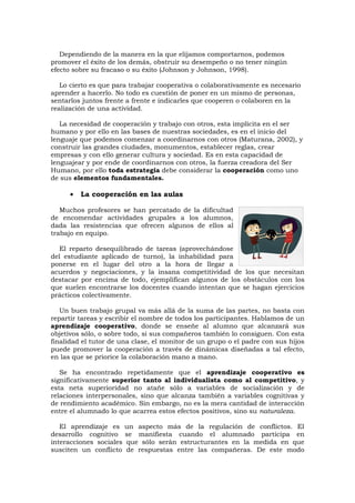 Dependiendo de la manera en la que elijamos comportarnos, podemos
promover el éxito de los demás, obstruir su desempeño o no tener ningún
efecto sobre su fracaso o su éxito (Johnson y Johnson, 1998).

   Lo cierto es que para trabajar cooperativa o colaborativamente es necesario
aprender a hacerlo. No todo es cuestión de poner en un mismo de personas,
sentarlos juntos frente a frente e indicarles que cooperen o colaboren en la
realización de una actividad.

   La necesidad de cooperación y trabajo con otros, esta implícita en el ser
humano y por ello en las bases de nuestras sociedades, es en el inicio del
lenguaje que podemos comenzar a coordinarnos con otros (Maturana, 2002), y
construir las grandes ciudades, monumentos, establecer reglas, crear
empresas y con ello generar cultura y sociedad. Es en esta capacidad de
lenguajear y por ende de coordinarnos con otros, la fuerza creadora del Ser
Humano, por ello toda estrategia debe considerar la cooperación como uno
de sus elementos fundamentales.

      •   La cooperación en las aulas

   Muchos profesores se han percatado de la dificultad
de encomendar actividades grupales a los alumnos,
dada las resistencias que ofrecen algunos de ellos al
trabajo en equipo.

   El reparto desequilibrado de tareas (aprovechándose
del estudiante aplicado de turno), la inhabilidad para
ponerse en el lugar del otro a la hora de llegar a
acuerdos y negociaciones, y la insana competitividad de los que necesitan
destacar por encima de todo, ejemplifican algunos de los obstáculos con los
que suelen encontrarse los docentes cuando intentan que se hagan ejercicios
prácticos colectivamente.

   Un buen trabajo grupal va más allá de la suma de las partes, no basta con
repartir tareas y escribir el nombre de todos los participantes. Hablamos de un
aprendizaje cooperativo, donde se enseñe al alumno que alcanzará sus
objetivos sólo, o sobre todo, si sus compañeros también lo consiguen. Con esta
finalidad el tutor de una clase, el monitor de un grupo o el padre con sus hijos
puede promover la cooperación a través de dinámicas diseñadas a tal efecto,
en las que se priorice la colaboración mano a mano.

   Se ha encontrado repetidamente que el aprendizaje cooperativo es
significativamente superior tanto al individualista como al competitivo, y
esta neta superioridad no atañe sólo a variables de socialización y de
relaciones interpersonales, sino que alcanza también a variables cognitivas y
de rendimiento académico. Sin embargo, no es la mera cantidad de interacción
entre el alumnado lo que acarrea estos efectos positivos, sino su naturaleza.

   El aprendizaje es     un aspecto más de la regulación de conflictos. El
desarrollo cognitivo     se manifiesta cuando el alumnado participa en
interacciones sociales   que sólo serán estructurantes en la medida en que
susciten un conflicto    de respuestas entre las compañeras. De este modo
 