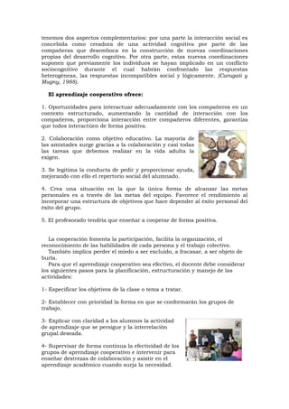 tenemos dos aspectos complementarios: por una parte la interacción social es
concebida como creadora de una actividad cognitiva por parte de las
compañeras que desemboca en la construcción de nuevas coordinaciones
propias del desarrollo cognitivo. Por otra parte, estas nuevas coordinaciones
suponen que previamente los individuos se hayan implicado en un conflicto
sociocognitivo durante el cual habrán confrontado las respuestas
heterogéneas, las respuestas incompatibles social y lógicamente. (Carugati y
Mugny, 1988).

  El aprendizaje cooperativo ofrece:

1. Oportunidades para interactuar adecuadamente con los compañeros en un
contexto estructurado, aumentando la cantidad de interacción con los
compañeros, proporciona interacción entre compañeros diferentes, garantiza
que todos interactúen de forma positiva.

2. Colaboración como objetivo educativo. La mayoría de
las amistades surge gracias a la colaboración y casi todas
las tareas que debemos realizar en la vida adulta la
exigen.

3. Se legitima la conducta de pedir y proporcionar ayuda,
mejorando con ello el repertorio social del alumnado.

4. Crea una situación en la que la única forma de alcanzar las metas
personales es a través de las metas del equipo. Favorece el rendimiento al
incorporar una estructura de objetivos que hace depender al éxito personal del
éxito del grupo.

5. El profesorado tendría que enseñar a cooperar de forma positiva.


   La cooperación fomenta la participación, facilita la organización, el
reconocimiento de las habilidades de cada persona y el trabajo colectivo.
   También implica perder el miedo a ser excluido, a fracasar, a ser objeto de
burla.
   Para que el aprendizaje cooperativo sea efectivo, el docente debe considerar
los siguientes pasos para la planificación, estructuración y manejo de las
actividades:

1- Especificar los objetivos de la clase o tema a tratar.

2- Establecer con prioridad la forma en que se conformarán los grupos de
trabajo.

3- Explicar con claridad a los alumnos la actividad
de aprendizaje que se persigue y la interrelación
grupal deseada.

4- Supervisar de forma continua la efectividad de los
grupos de aprendizaje cooperativo e intervenir para
enseñar destrezas de colaboración y asistir en el
aprendizaje académico cuando surja la necesidad.
 