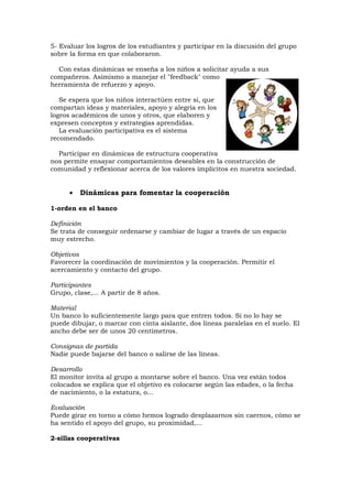 5- Evaluar los logros de los estudiantes y participar en la discusión del grupo
sobre la forma en que colaboraron.

  Con estas dinámicas se enseña a los niños a solicitar ayuda a sus
compañeros. Asimismo a manejar el "feedback" como
herramienta de refuerzo y apoyo.

   Se espera que los niños interactúen entre si, que
compartan ideas y materiales, apoyo y alegría en los
logros académicos de unos y otros, que elaboren y
expresen conceptos y estrategias aprendidas.
   La evaluación participativa es el sistema
recomendado.

  Participar en dinámicas de estructura cooperativa
nos permite ensayar comportamientos deseables en la construcción de
comunidad y reflexionar acerca de los valores implícitos en nuestra sociedad.


      •   Dinámicas para fomentar la cooperación

1-orden en el banco

Definición
Se trata de conseguir ordenarse y cambiar de lugar a través de un espacio
muy estrecho.

Objetivos
Favorecer la coordinación de movimientos y la cooperación. Permitir el
acercamiento y contacto del grupo.

Participantes
Grupo, clase,... A partir de 8 años.

Material
Un banco lo suficientemente largo para que entren todos. Si no lo hay se
puede dibujar, o marcar con cinta aislante, dos líneas paralelas en el suelo. El
ancho debe ser de unos 20 centímetros.

Consignas de partida
Nadie puede bajarse del banco o salirse de las líneas.

Desarrollo
El monitor invita al grupo a montarse sobre el banco. Una vez están todos
colocados se explica que el objetivo es colocarse según las edades, o la fecha
de nacimiento, o la estatura, o...

Evaluación
Puede girar en torno a cómo hemos logrado desplazarnos sin caernos, cómo se
ha sentido el apoyo del grupo, su proximidad,...

2-sillas cooperativas
 