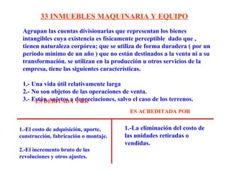 Agrupan las cuentas divisionarias que representan los bienes
intangibles cuya existencia es físicamente perceptible dado que ,
tienen naturaleza corpórea; que se utiliza de forma duradera ( por un
periodo mínimo de un año ) que no están destinados a la venta ni a su
transformación. se utilizan en la producción u otros servicios de la
empresa, tiene las siguientes características.
1.- Una vida útil relativamente larga
2.- No son objetos de las operaciones de venta.
3.- Están sujetos a depreciaciones, salvo el caso de los terrenos.
33 INMUEBLES MAQUINARIA Y EQUIPO
1.-El costo de adquisición, aporte,
construcción, fabricación o montaje.
2.-El incremento bruto de las
revoluciones y otros ajustes.
1.-La eliminación del costo de
las unidades retiradas o
vendidas.
ES DEBITADA POR
ES ACREDITADA POR
 