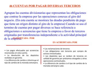 Agrupan las cuentas divisionarias que representan las obligaciones
que contrae la empresa por las operaciones conexas al giro del
negocio. (En esta cuenta se mostrara las deudas pendiente de pago
que tiene un origen distinto al giro de la empresa) Cuando se usa el
termino de cuentas por pagar diversas se hace referencia a
obligaciones o acreencias que tiene la empresa a favor de terceros
originadas por transferencias independiente a la actividad principal
de la empresa.
46 CUENTAS POR PAGAR DIVERSAS TERCEROS
ES DEBITADA POR
ES ACREDITADA POR
• Los pagos efectuados por acreencias
reconocidas en esta cuenta.
• La devolución de los depósitos
recibidos en garantía.
• La diferencia de cambio si disminuye el
tipo de cambio de la moneda extranjera.
• Las reclamaciones de terceros
• Las obligaciones con terceros por compra de
activos inmovilizados.
• Los depósitos que se reciben de terceros en
calidad de garantía por préstamos otorgados u otras
operaciones contractuales.
• La diferencia de cambio si el tipo de cambio de la
moneda extranjera sube.
 