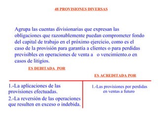 Agrupa las cuentas divisionarias que expresan las
obligaciones que razonablemente puedan comprometer fondo
del capital de trabajo en el próximo ejercicio, como es el
caso de la provisión para garantía a clientes o para perdidas
previsibles en operaciones de venta a o vencimiento.o en
casos de litigios.
48 PROVISIONES DIVERSAS
1.-La aplicaciones de las
provisiones efectuadas.
2.-La reversión de las operaciones
que resulten en exceso o indebida.
1.-Las provisiones por perdidas
en ventas a futuro
ES DEBITADA POR
ES ACREDITADA POR
 